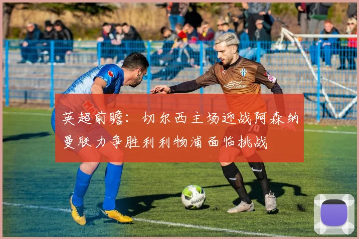 英超前瞻：切尔西主场迎战阿森纳曼联力争胜利利物浦面临挑战