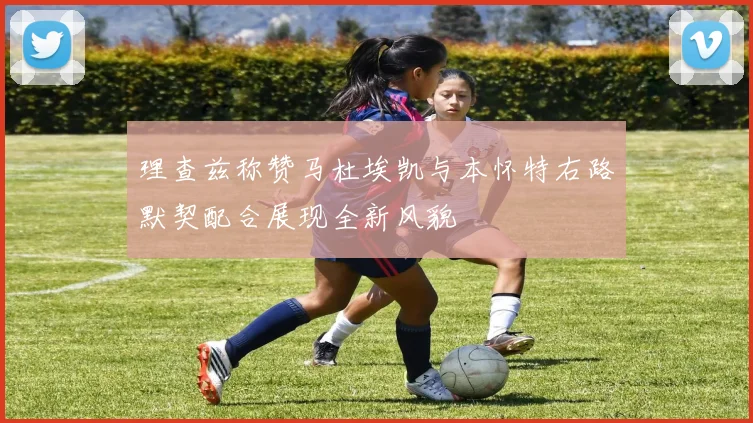 理查兹称赞马杜埃凯与本怀特右路默契配合展现全新风貌