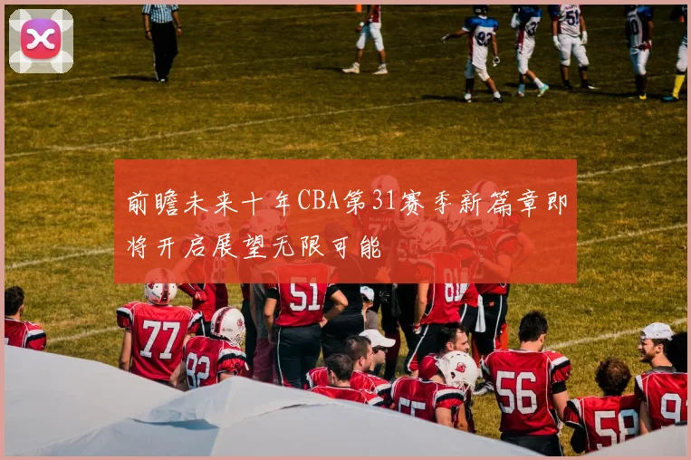 前瞻未来十年CBA第31赛季新篇章即将开启展望无限可能