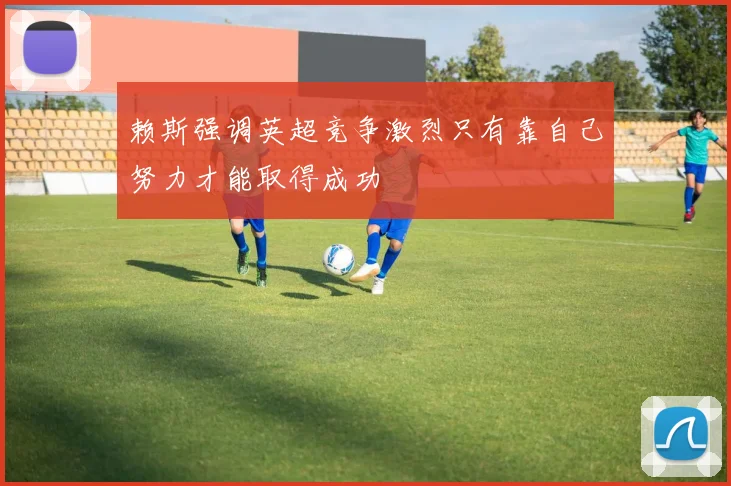 赖斯强调英超竞争激烈只有靠自己努力才能取得成功