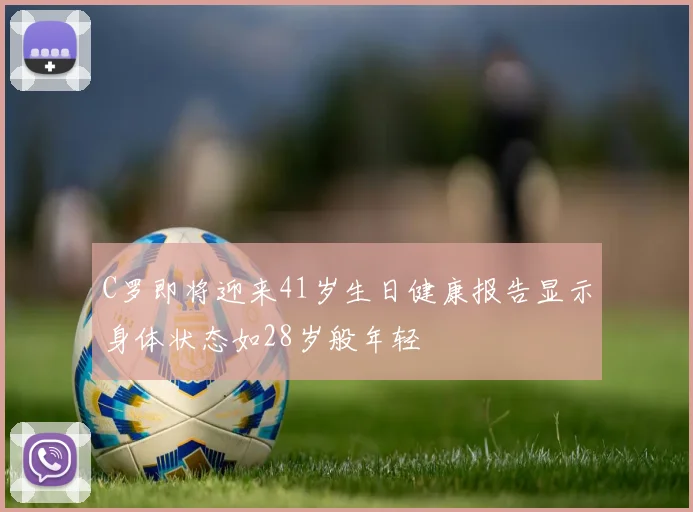 C罗即将迎来41岁生日健康报告显示身体状态如28岁般年轻