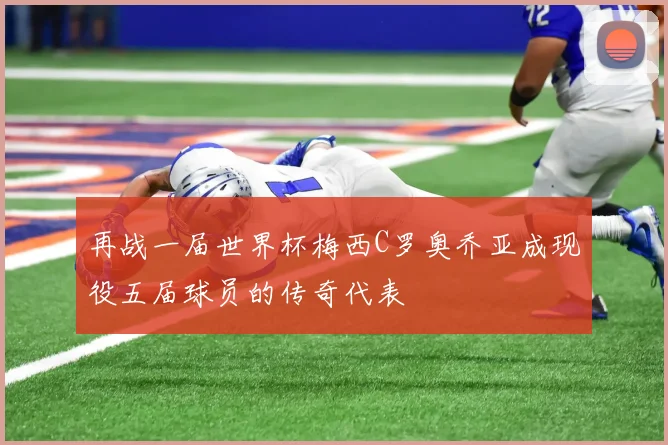 再战一届世界杯梅西C罗奥乔亚成现役五届球员的传奇代表