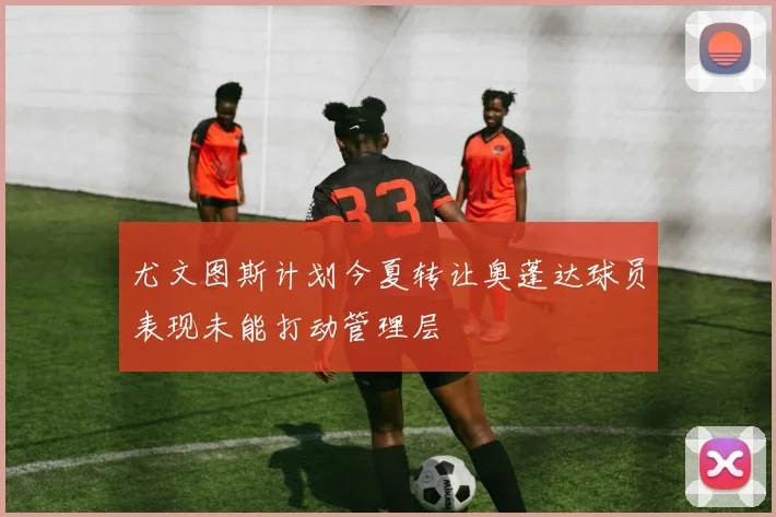 尤文图斯计划今夏转让奥蓬达球员表现未能打动管理层