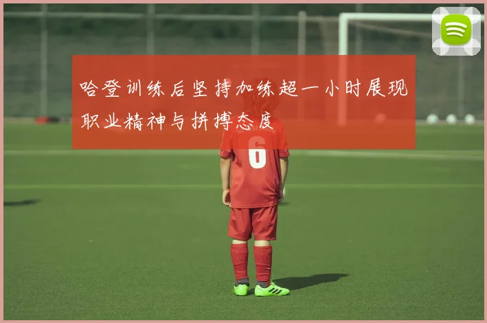 哈登训练后坚持加练超一小时展现职业精神与拼搏态度