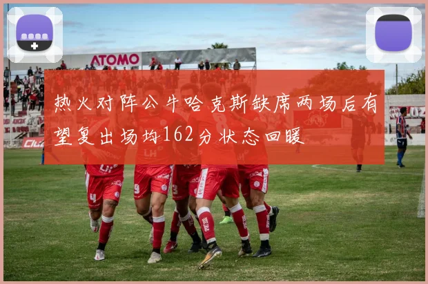 热火对阵公牛哈克斯缺席两场后有望复出场均162分状态回暖