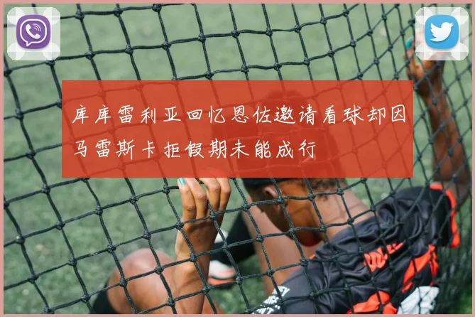 库库雷利亚回忆恩佐邀请看球却因马雷斯卡拒假期未能成行