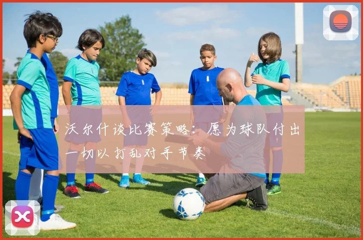 沃尔什谈比赛策略：愿为球队付出一切以打乱对手节奏
