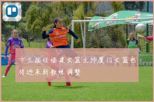 卞兰接任福建女篮主帅厦门女篮也将迎来新教练调整