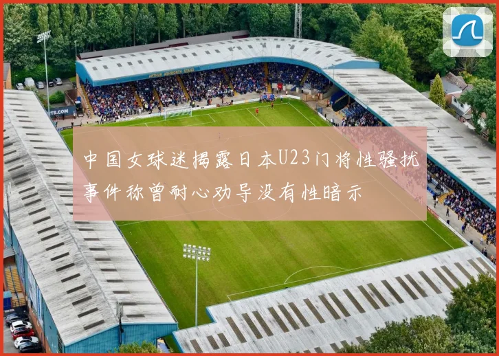 中国女球迷揭露日本U23门将性骚扰事件称曾耐心劝导没有性暗示