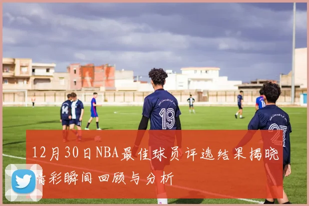 12月30日NBA最佳球员评选结果揭晓精彩瞬间回顾与分析