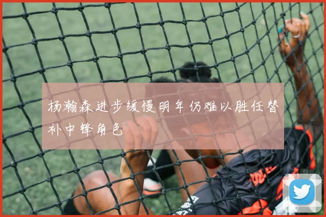 杨瀚森进步缓慢明年仍难以胜任替补中锋角色