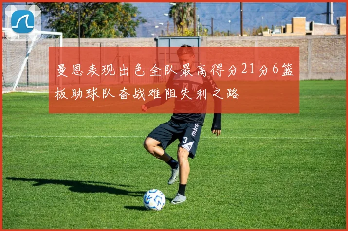 曼恩表现出色全队最高得分21分6篮板助球队奋战难阻失利之路