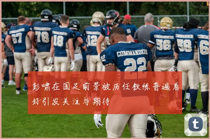 彭啸在国足前景被历任教练普遍看好引发关注与期待