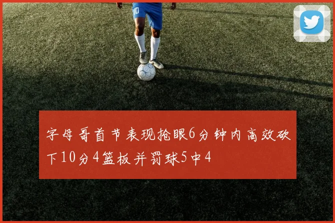 字母哥首节表现抢眼6分钟内高效砍下10分4篮板并罚球5中4