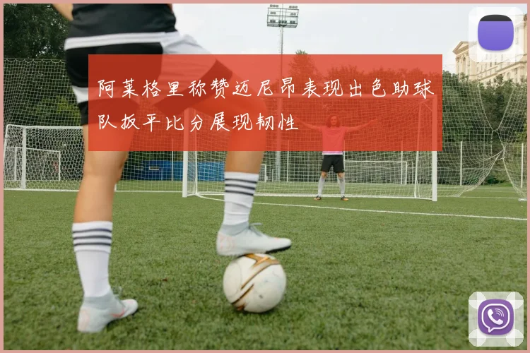 阿莱格里称赞迈尼昂表现出色助球队扳平比分展现韧性