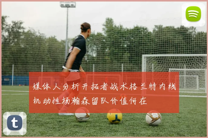 媒体人分析开拓者战术格兰特内线机动性杨瀚森留队价值何在