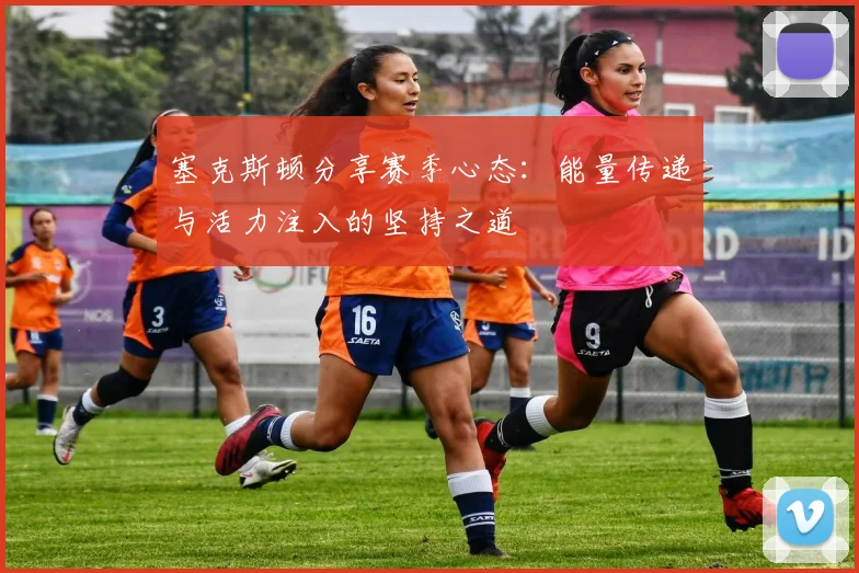 塞克斯顿分享赛季心态：能量传递与活力注入的坚持之道