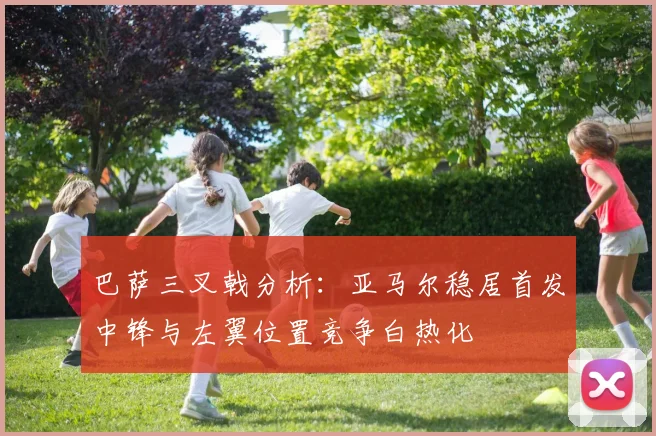 巴萨三叉戟分析：亚马尔稳居首发中锋与左翼位置竞争白热化